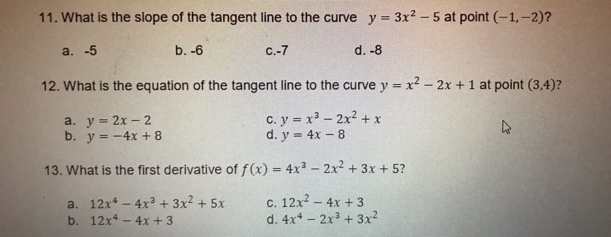 11. What is the slope of the tangent line to the curve y = 3x² – 5 at point (-1,-2)?
a. -5
b. -6
С.-7
d. -8
12. What is the equation of the tangent line to the curve y = x2 – 2x + 1 at point (3,4)?
a. у %3D 2х — 2
b. y = -4x +8
c. y = x3 – 2x2 + x
d. y = 4x – 8
13. What is the first derivative of f(x) = 4x3 - 2x2 + 3x + 5?
a. 12x - 4x3+ 3x2 + 5x
- 4x + 3
c. 12x2 - 4x + 3
d. 4x - 2x3 + 3x?
b. 12x4
