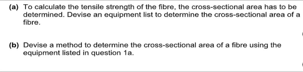 (a) To calculate the tensile strength of the fibre, the cross-sectional area has to be
determined. Devise an equipment list to determine the cross-sectional area of a
fibre.
(b) Devise a method to determine the cross-sectional area of a fibre using the
equipment listed in question 1a.
