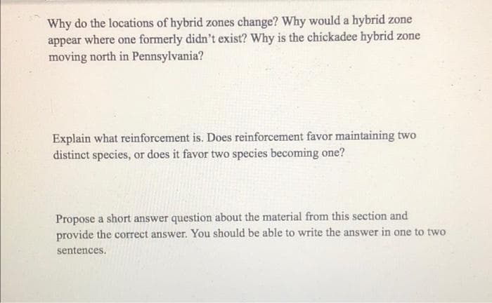 Why do the locations of hybrid zones change? Why would a hybrid zone
appear where one formerly didn't exist? Why is the chickadee hybrid zone
moving north in Pennsylvania?
Explain what reinforcement is. Does reinforcement favor maintaining two
distinct species, or does it favor two species becoming one?
Propose a short answer question about the material from this section and
provide the correct answer. You should be able to write the answer in one to two
sentences.
