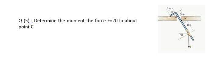Q (5): Determine the moment the force F=20 lb about
point C
S in
60
