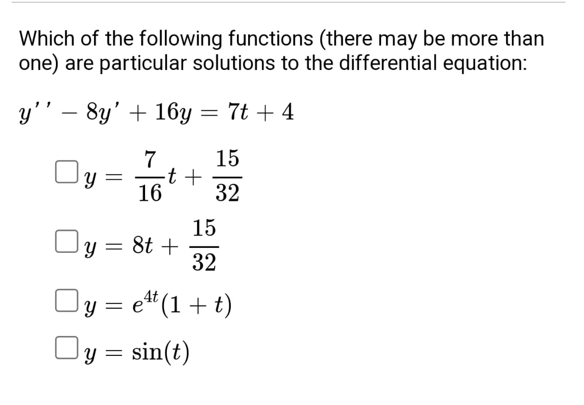 Which of the following functions (there may be more than
one) are particular solutions to the differential equation:
y''
8y' + 16y = 7t + 4
15
7
y = -t +
16
32
y = 8t +
15
32
y = e¹¹ (1+t)
Oy = sin(t)