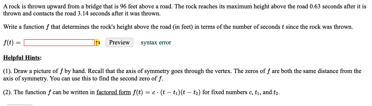 A rock is thrown upward from a bridge that is 96 feet above a road. The rock reaches its maximum height above the road 0.63 seconds after it is
thrown and contacts the road 3.14 seconds after it was thrown.
Write a function f that determines the rock's height above the road (in feet) in terms of the number of seconds t since the rock was thrown.
f(t)
=
Preview
syntax error
Helpful Hints:
(1). Draw a picture of f by hand. Recall that the axis of symmetry goes through the vertex. The zeros of f are both the same distance from the
axis of symmetry. You can use this to find the second zero of f.
(2). The function f can be written in factored form f(t) = c · (t — t₁)(t — t2) for fixed numbers c, t₁, and t2.