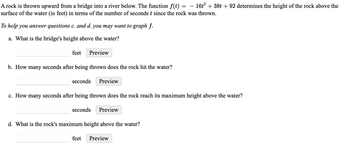 A rock is thrown upward from a bridge into a river below. The function f(t) — 16t² + 38t + 92 determines the height of the rock above the
surface of the water (in feet) in terms of the number of seconds t since the rock was thrown.
To help you answer questions c. and d. you may want to graph f.
a. What is the bridge's height above the water?
feet Preview
b. How many seconds after being thrown does the rock hit the water?
seconds Preview
c. How many seconds after being thrown does the rock reach its maximum height above the water?
seconds Preview
d. What is the rock's maximum height above the water?
feet
=
Preview