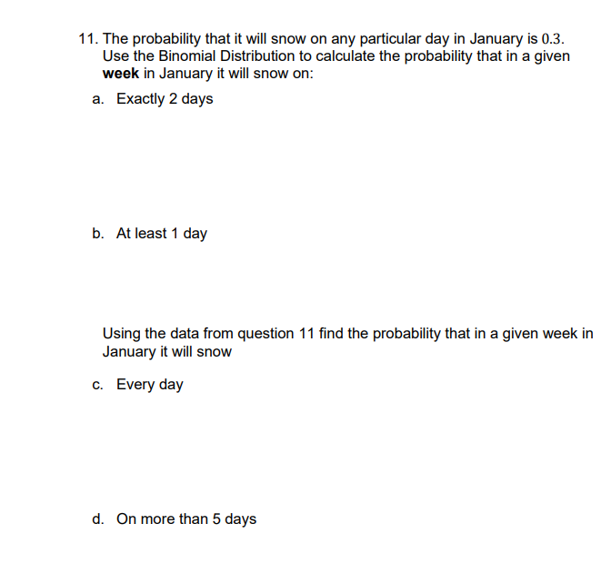 11. The probability that it will snow on any particular day in January is 0.3.
Use the Binomial Distribution to calculate the probability that in a given
week in January it will snow on:
a. Exactly 2 days
b. At least 1 day
Using the data from question 11 find the probability that in a given week in
January it will snow
c. Every day
d. On more than 5 days
