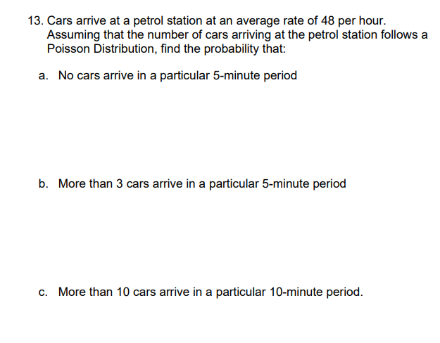 13. Cars arrive at a petrol station at an average rate of 48 per hour.
Assuming that the number of cars arriving at the petrol station follows a
Poisson Distribution, find the probability that:
a. No cars arrive in a particular 5-minute period
b. More than 3 cars arrive in a particular 5-minute period
c. More than 10 cars arrive in a particular 10-minute period.
