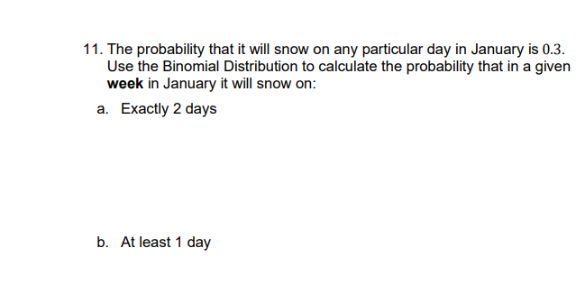 11. The probability that it will snow on any particular day in January is 0.3.
Use the Binomial Distribution to calculate the probability that in a given
week in January it will snow on:
a. Exactly 2 days
b. At least 1 day

