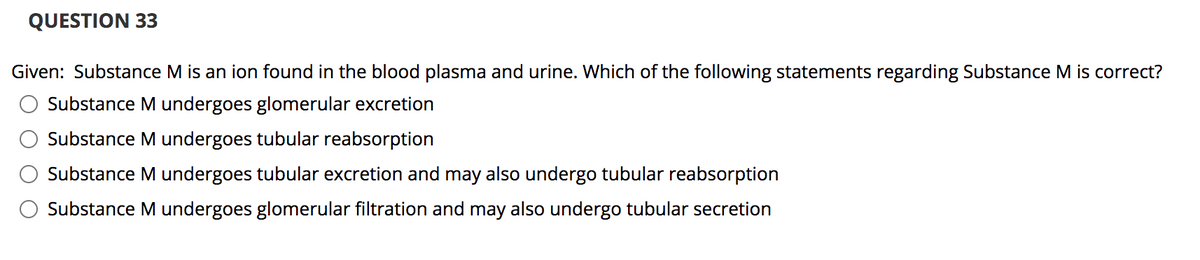QUESTION 33
Given: Substance M is an ion found in the blood plasma and urine. Which of the following statements regarding Substance M is correct?
Substance M undergoes glomerular excretion
Substance M undergoes tubular reabsorption
Substance M undergoes tubular excretion and may also undergo tubular reabsorption
Substance M undergoes glomerular filtration and may also undergo tubular secretion
