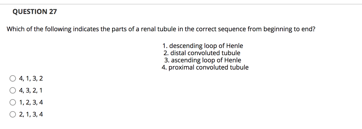QUESTION 27
Which of the following indicates the parts of a renal tubule in the correct sequence from beginning to end?
1. descending loop of Henle
2. distal convoluted tubule
3. ascending loop of Henle
4. proximal convoluted tubule
4, 1, 3, 2
4, 3, 2, 1
О 1,2, 3, 4
О 2, 1,3, 4
