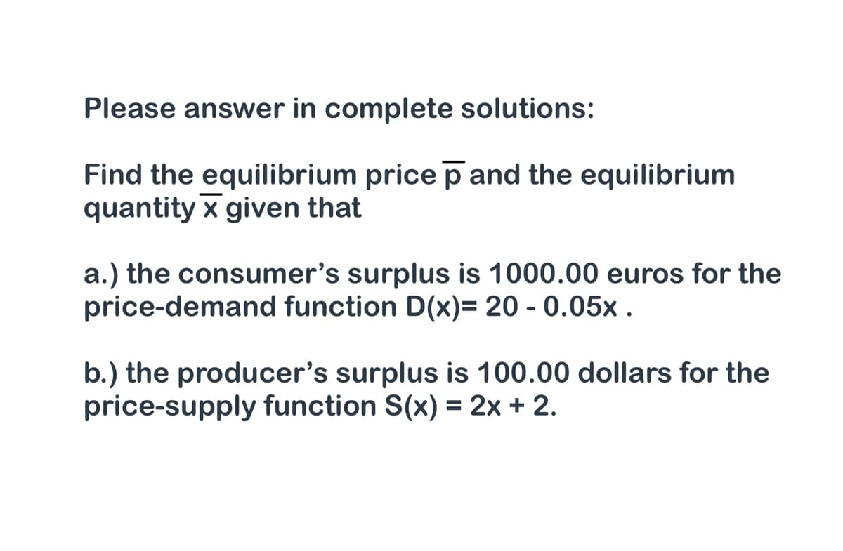 Please answer in complete solutions:
Find the equilibrium price p and the equilibrium
quantity x given that
a.) the consumer's surplus is 1000.00 euros for the
price-demand function D(x)= 20 - 0.05x .
b.) the producer's surplus is 100.00 dollars for the
price-supply function S(x) = 2x + 2.
