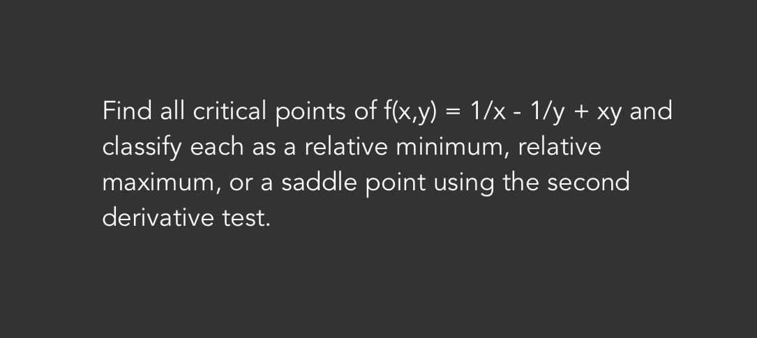 Find all critical points of f(x,y) = 1/x - 1/y + xy and
classify each as a relative minimum, relative
maximum, or a saddle point using the second
derivative test.
