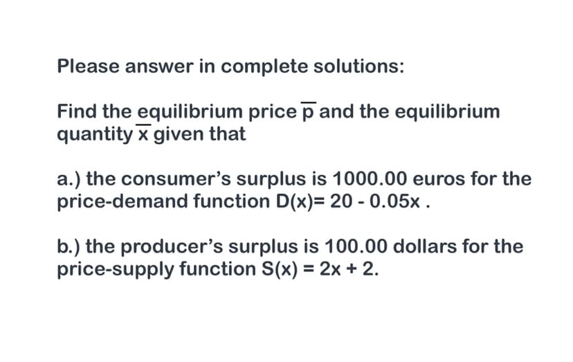 Please answer in complete solutions:
Find the equilibrium price p and the equilibrium
quantity x given that
a.) the consumer's surplus is 1000.00 euros for the
price-demand function D(x)= 20 - 0.05x .
b.) the producer's surplus is 100.00 dollars for the
price-supply function S(x) = 2x + 2.
