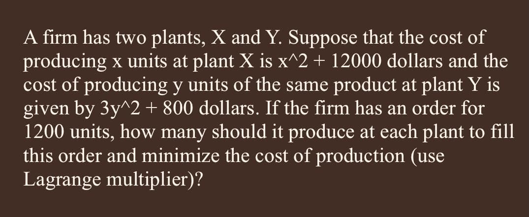 A firm has two plants, X and Y. Suppose that the cost of
producing x units at plant X is x^2 + 12000 dollars and the
cost of producing y units of the same product at plant Y is
given by 3y^2 + 800 dollars. If the firm has an order for
1200 units, how many should it produce at each plant to fill
this order and minimize the cost of production (use
Lagrange multiplier)?
