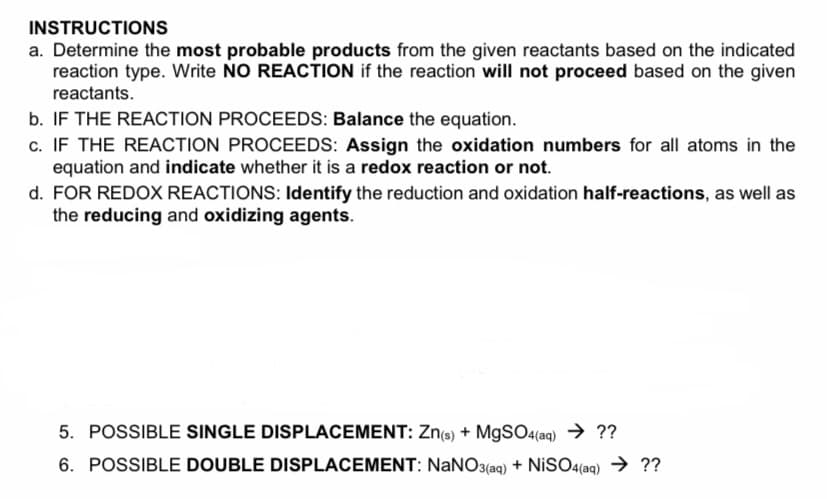 INSTRUCTIONS
a. Determine the most probable products from the given reactants based on the indicated
reaction type. Write NO REACTION if the reaction will not proceed based on the given
reactants.
b. IF THE REACTION PROCEEDS: Balance the equation.
c. IF THE REACTION PROCEEDS: Assign the oxidation numbers for all atoms in the
equation and indicate whether it is a redox reaction or not.
d. FOR REDOX REACTIONS: Identify the reduction and oxidation half-reactions, as well as
the reducing and oxidizing agents.
5. POSSIBLE SINGLE DISPLACEMENT: Zn(e) + M9SO4(aq) → ??
6. POSSIBLE DOUBLE DISPLACEMENT: NaNO3(aq) + NiSO4(aq) → ??
