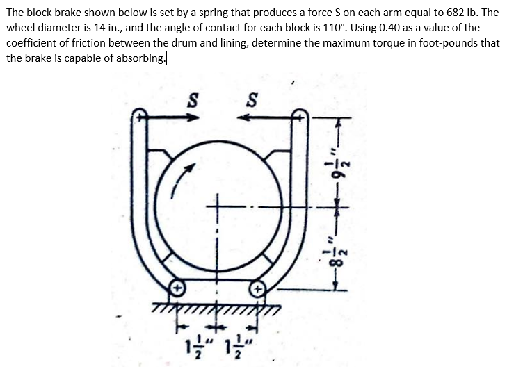 The block brake shown below is set by a spring that produces a force S on each arm equal to 682 lb. The
wheel diameter is 14 in., and the angle of contact for each block is 110°. Using 0.40 as a value of the
coefficient of friction between the drum and lining, determine the maximum torque in foot-pounds that
the brake is capable of absorbing.
S
+
S
1/2" 1/2"