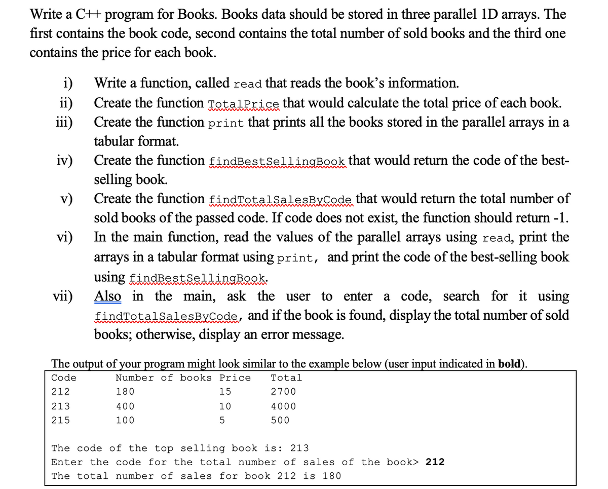 Write a C++ program for Books. Books data should be stored in three parallel 1D arrays. The
first contains the book code, second contains the total number of sold books and the third one
contains the price for each book.
Write a function, called read that reads the book's information.
i)
Create the function TotalPrice that would calculate the total price of each book.
ii)
iii)
Create the function print that prints all the books stored in the parallel arrays in a
tabular format.
iv)
selling book.
Create the function findTotal SalesByCode that would return the total number of
Create the function findBestSellingBook that would return the code of the best-
v)
sold books of the passed code. If code does not exist, the function should return -1.
In the main function, read the values of the parallel arrays using read, print the
vi)
arrays
in a tabular format using print, and print the code of the best-selling book
using findBestsellingBook:
Also in the main, ask the user to enter a code, search for it using
LindTotalsalesByCode, and if the book is found, display the total number of sold
books; otherwise, display an error message.
vii)
The output of your program might look similar to the example below (user input indicated in bold).
Code
Number of books Price
Total
212
180
15
2700
213
400
10
4000
215
100
500
The code of the top selling book is: 213
Enter the code for the total number of sales of the book> 212
The total number of sales for book 212 is 180
