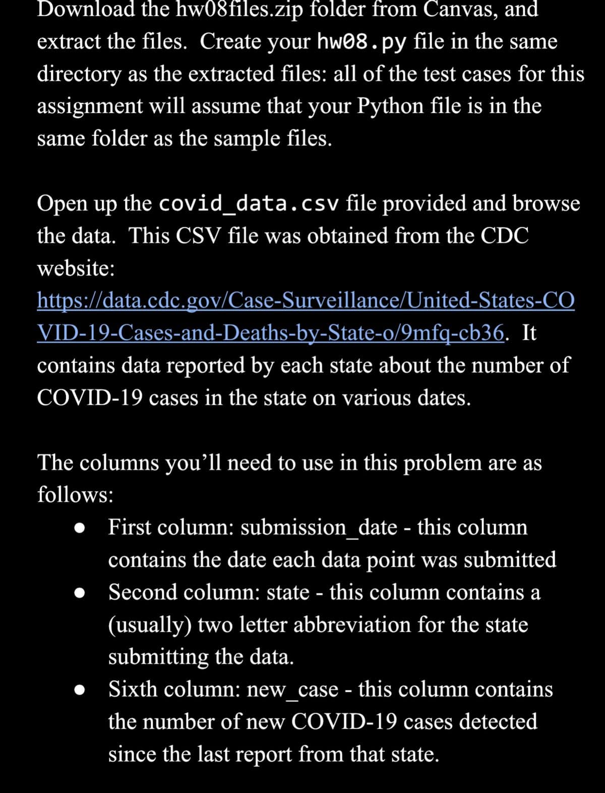 Download the hw08files.zip folder from Canvas, and
extract the files. Create your hw08.py file in the same
directory as the extracted files: all of the test cases for this
assignment will assume that your Python file is in the
same folder as the sample files.
Open up the covid_data.csv file provided and browse
the data. This CSV file was obtained from the CDC
website:
https://data.cdc.gov/Case-Surveillance/United-States-CO
VID-19-Cases-and-Deaths-by-State-o/9mfq-cb36. It
contains data reported by each state about the number of
COVID-19 cases in the state on various dates.
The columns you'll need to use in this problem are as
follows:
•
First column: submission date - this column
contains the date each data point was submitted
Second column: state - this column contains a
(usually) two letter abbreviation for the state
submitting the data.
Sixth column: new case - this column contains
the number of new COVID-19 cases detected
since the last report from that state.