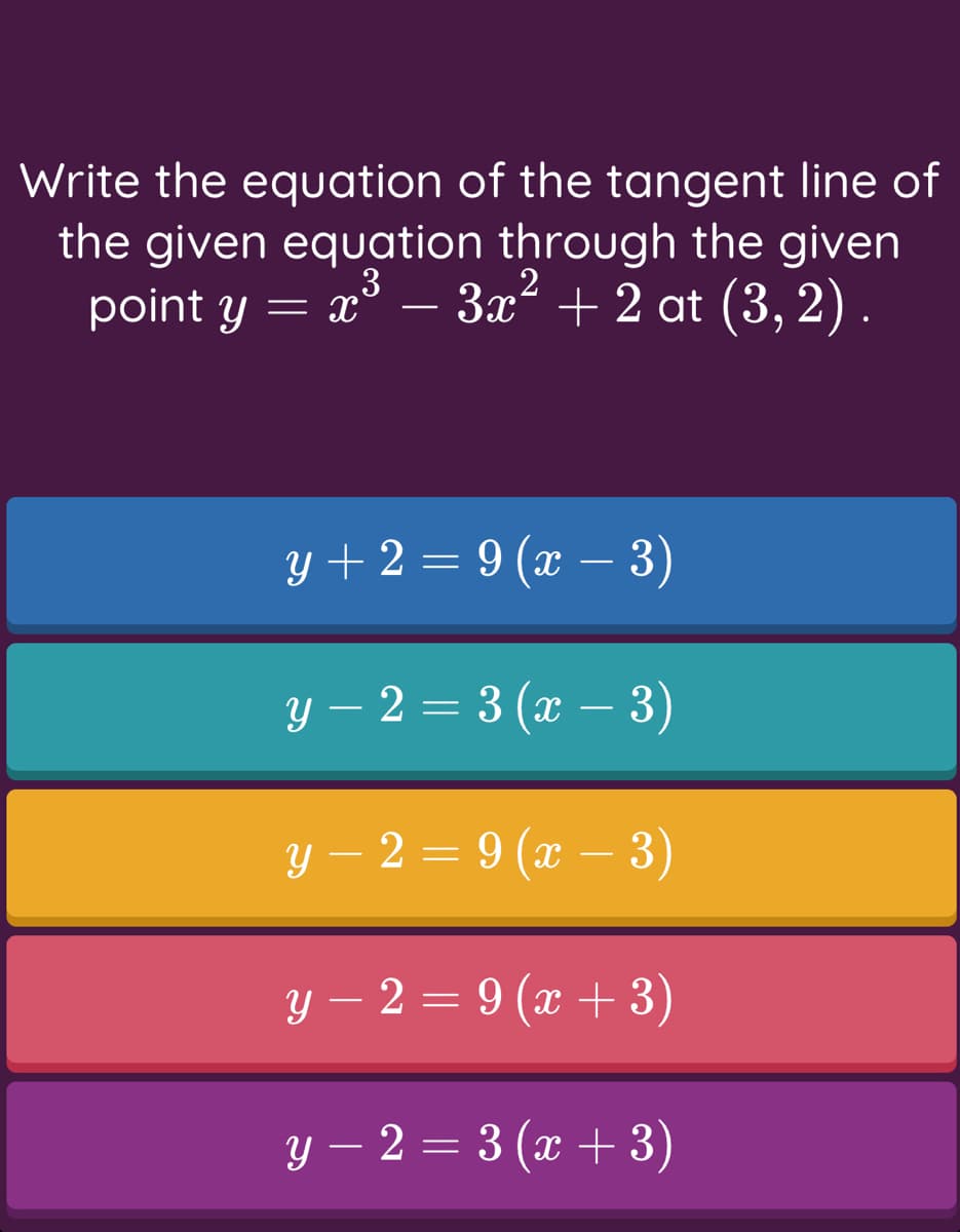 Write the equation of the tangent line of
the given equation through the given
point y = x³ – 3x² + 2 at (3, 2) .
y + 2 = 9 (x – 3)
-
у - 2 — 3 (ӕ — 3)
у — 2 — 9 (х — 3)
-
y – 2 = 9 (x + 3)
y – 2 = 3 (x + 3)
