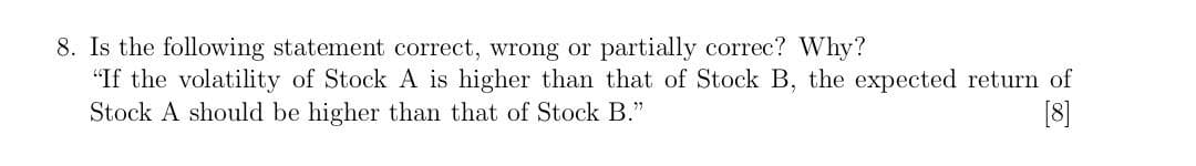 8. Is the following statement correct, wrong or partially correc? Why?
"If the volatility of Stock A is higher than that of Stock B, the expected return of
Stock A should be higher than that of Stock B."
[8]