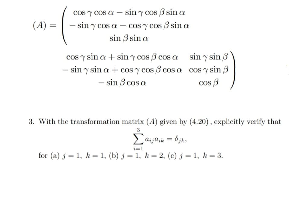 cos y cos asin y cos 3 sin a
- sin y cos a
cos y cos sin a
sin 3 sin a
sin y sin 3
cos y sin a + sin y cos 3 cos a
- siny sin a + cos y cos cos a
- sin 3 cos a
cos y sin 3
cos 3
3. With the transformation matrix (A) given by (4.20), explicitly verify that
3
Σaijaik = δjk,
i=1
for (a) j = 1, k = 1, (b) j = 1, k = 2, (c) j = 1, k = 3.
(A) =