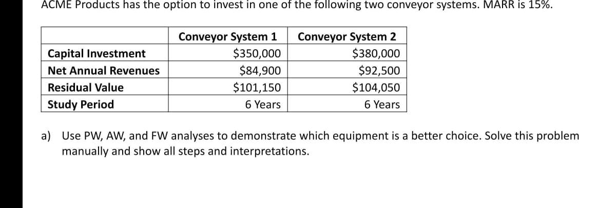 ACME Products has the option to invest in one of the following two conveyor systems. MARR is 15%.
Conveyor System 1
$350,000
$84,900
$101,150
Conveyor System 2
$380,000
$92,500
Capital Investment
Net Annual Revenues
$104,050
6 Years
Residual Value
Study Period
6 Years
a) Use PW, AW, and FW analyses to demonstrate which equipment is a better choice. Solve this problem
manually and show all steps and interpretations.
