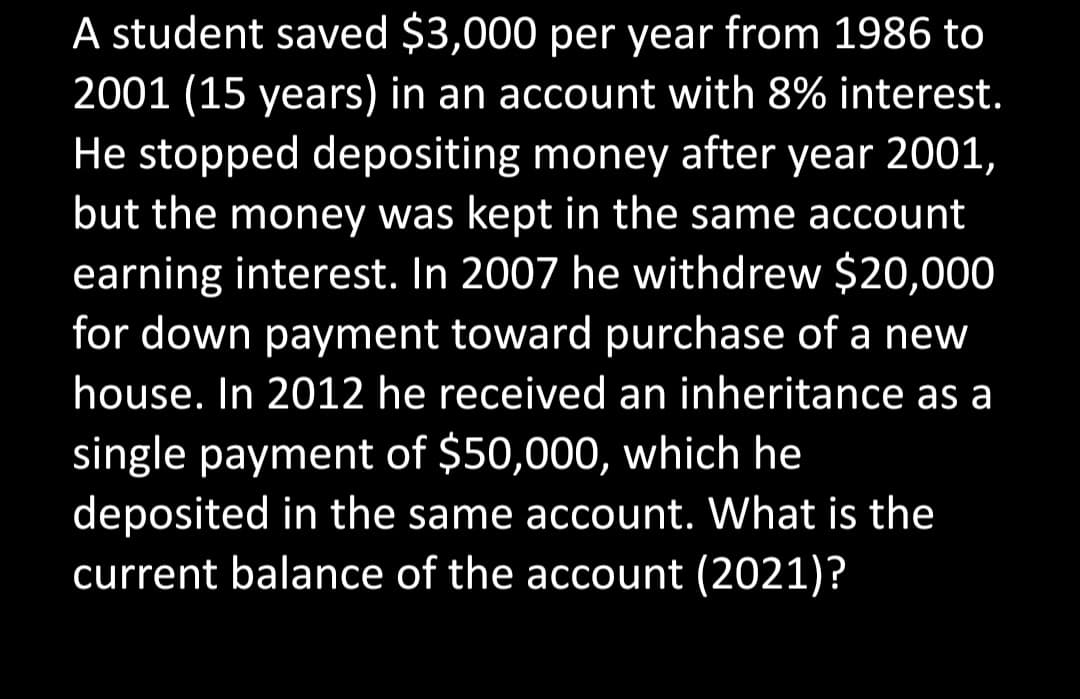 A student saved $3,000 per year from 1986 to
2001 (15 years) in an account with 8% interest.
He stopped depositing money after year 2001,
but the money was kept in the same account
earning interest. In 2007 he withdrew $20,000
for down payment toward purchase of a new
house. In 2012 he received an inheritance as a
single payment of $50,000, which he
deposited in the same account. What is the
current balance of the account (2021)?
