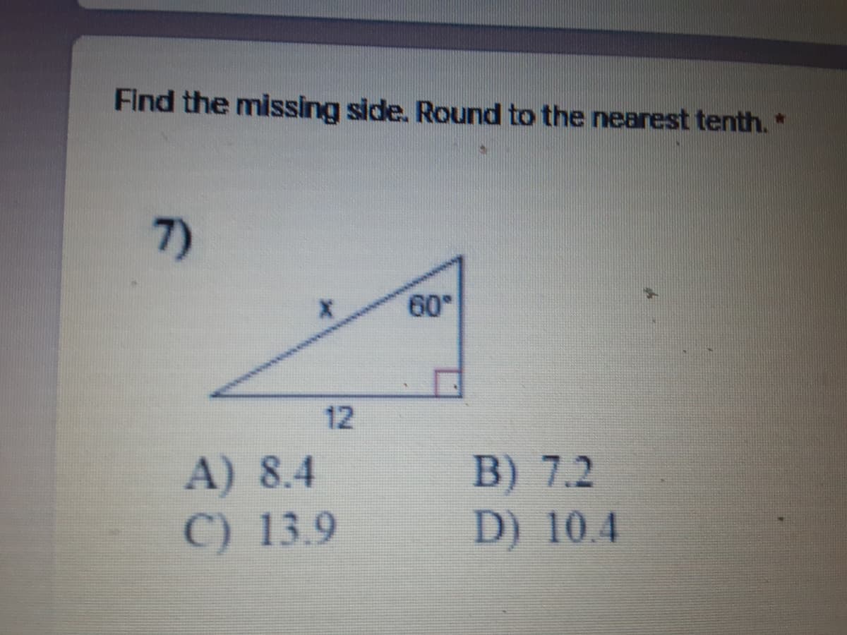 Find the missing side. Round to the nearest tenth.*
7)
60
12
A) 8.4
C) 13.9
B) 7.2
D) 10.4
