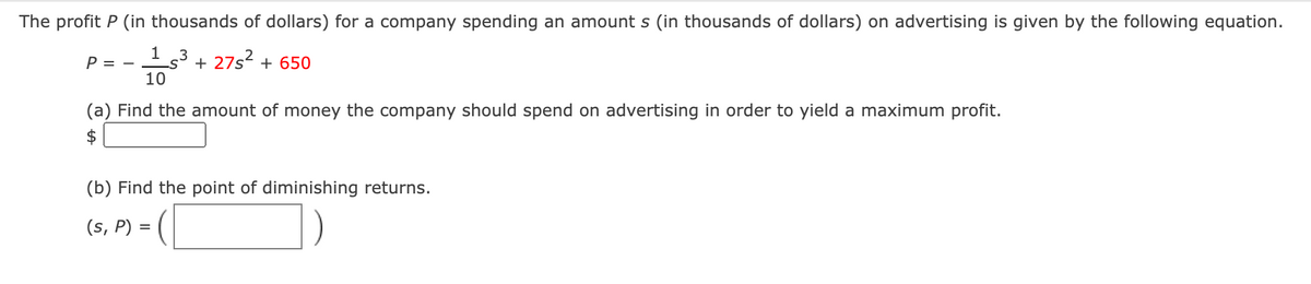 The profit P (in thousands of dollars) for a company spending an amount s (in thousands of dollars) on advertising is given by the following equation.
10
.3
+ 27s2 + 650
P = -
(a) Find the amount of money the company should spend on advertising in order to yield a maximum profit.
$
(b) Find the point of diminishing returns.
(s, P) =
