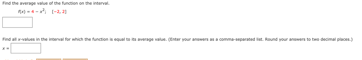 Find the average value of the function on the interval.
f(x) = 4 – x2;
[-2, 2]
%3D
Find all x-values in the interval for which the function is equal to its average value. (Enter your answers as a comma-separated list. Round your answers to two decimal places.)
X =
