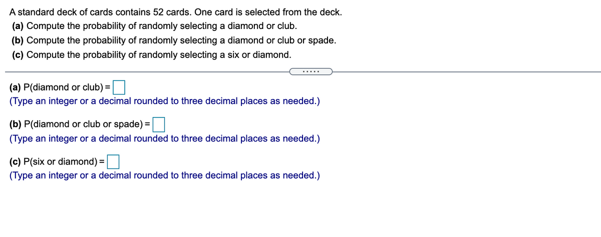 A standard deck of cards contains 52 cards. One card is selected from the deck.
(a) Compute the probability of randomly selecting a diamond or club.
(b) Compute the probability of randomly selecting a diamond or club or spade.
(c) Compute the probability of randomly selecting a six or diamond.
(a) P(diamond or club) =
%3D
(Type an integer or a decimal rounded to three decimal places as needed.)
(b) P(diamond or club or spade) =|
%3D
(Type an integer or a decimal rounded to three decimal places as needed.)
(c) P(six or diamond) =|
(Type an integer or a decimal rounded to three decimal places as needed.)
