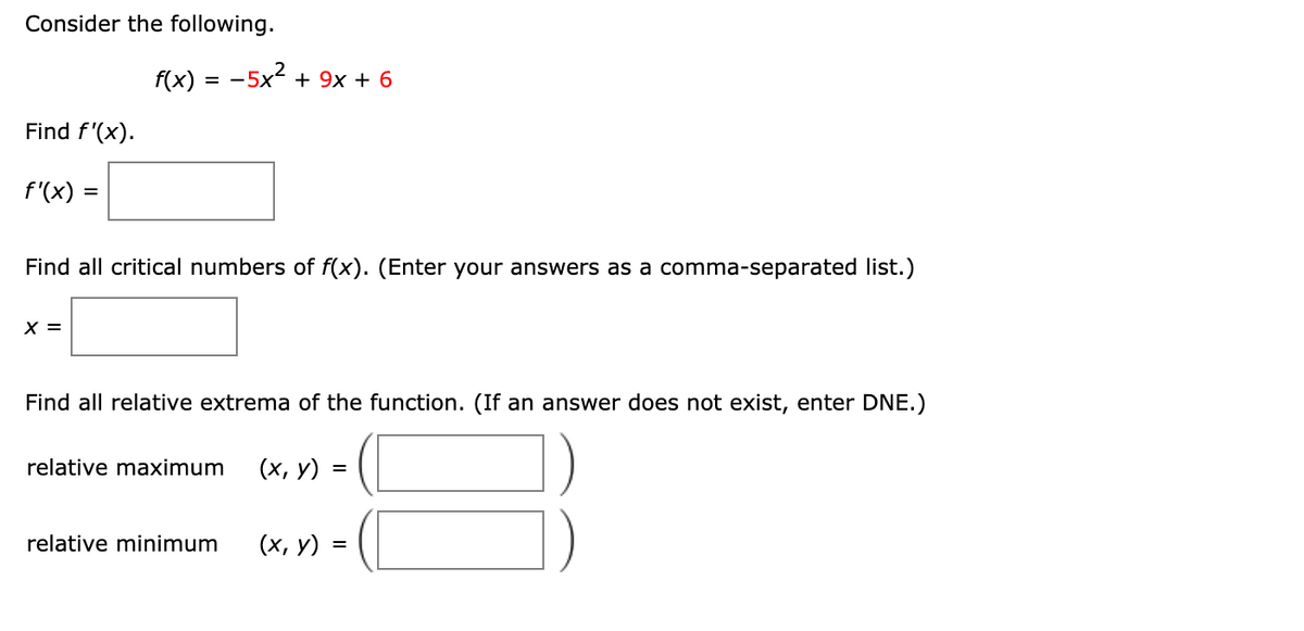 Consider the following.
f(x) 3D —5x? + 9х + 6
Find f'(x).
f'(x) =
Find all critical numbers of f(x). (Enter your answers as a comma-separated list.)
X =
Find all relative extrema of the function. (If an answer does not exist, enter DNE.)
relative maximum
(х, у) 3 (1
relative minimum
(х, у) :
