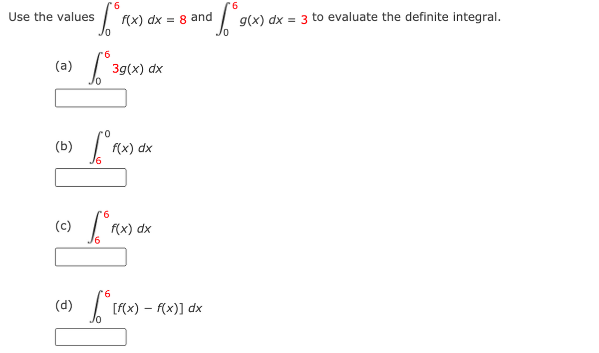 9.
Use the values
f(x) dx = 8 and
g(x) dx = 3 to evaluate the definite integral.
9.
(a)
3д(x) dx
(b)
f(x) dx
6.
(c)
f(x) dx
6.
(d)
[F(x) – f(x)] dx
