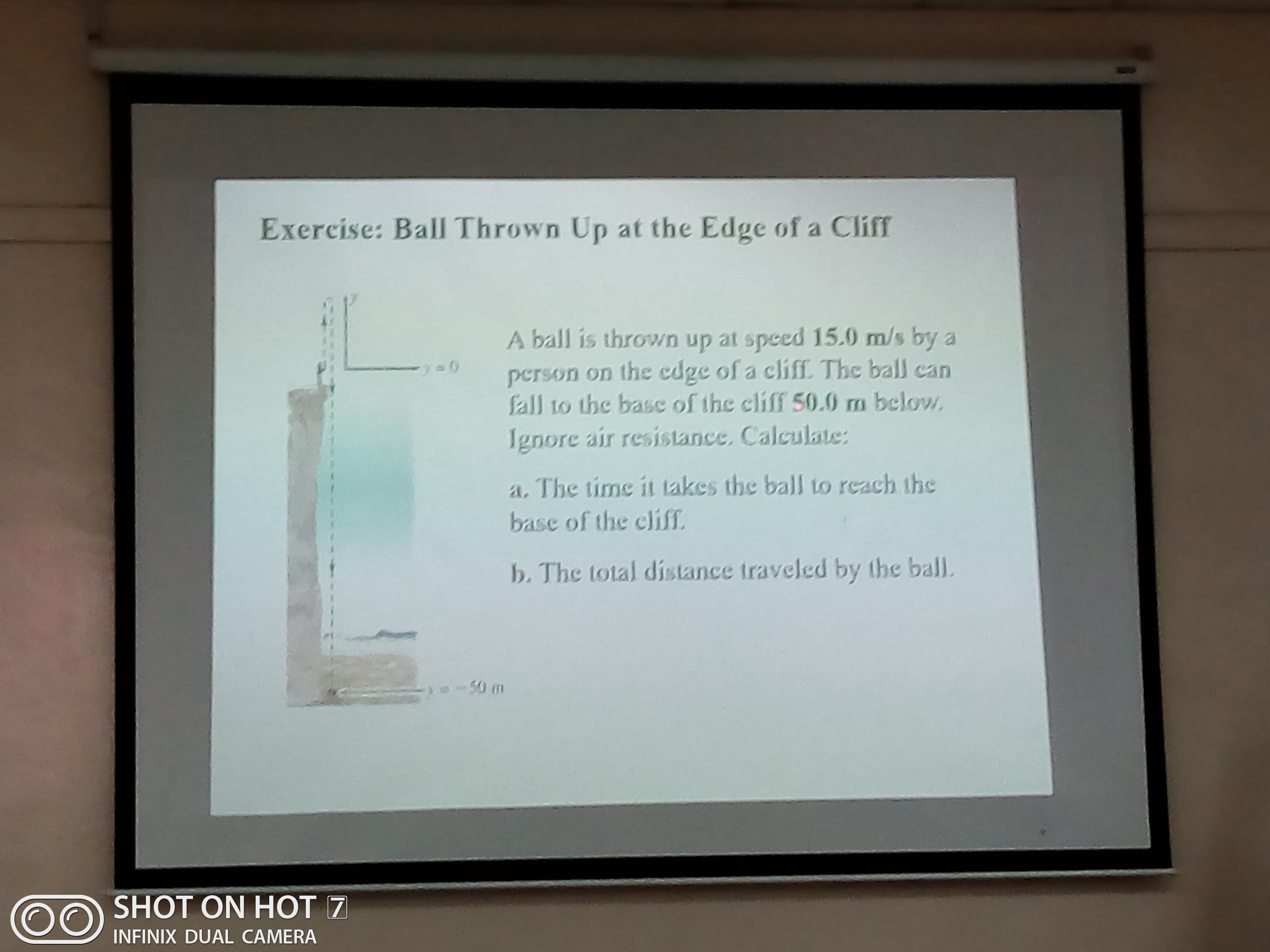 Exercise: Ball Thrown Up at the Edge of a Cliff
A ball is thrown up at speed 15.0 m/s by
person on the cdge of a cliff. The ball can
fall to the base of the cliff 50.0 m below.
Ignore air resistance. Calculate:
a. The time it takes the ball to reach the
base of the eliff
b. The total distance traveled by the ball.
50 m
SHOT ON HOT 7
INFINIX DUAL CAMERA
