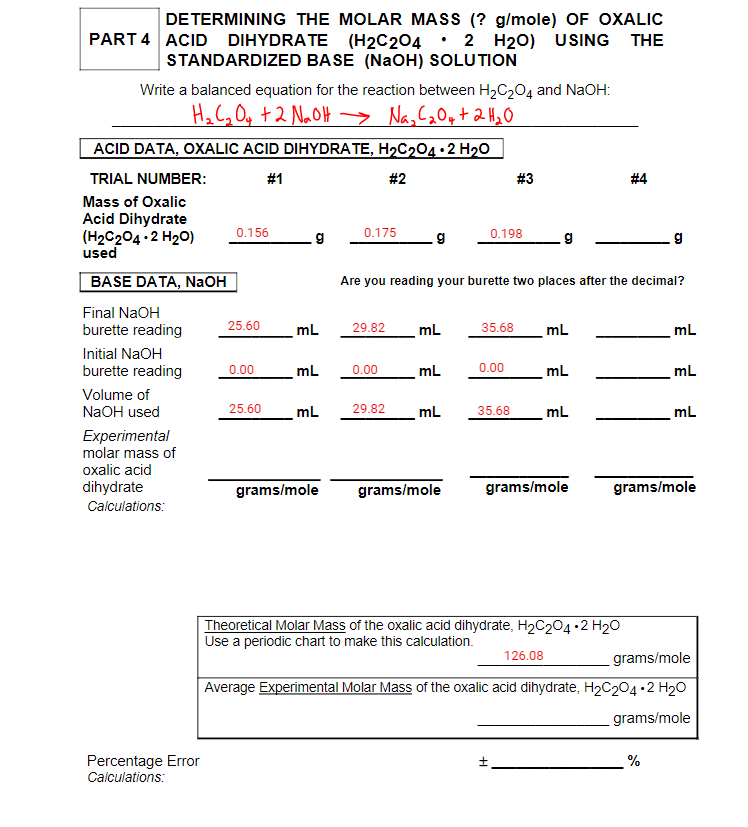 DE TERMINING THE MOLAR MASS (? g/mole) OF OXALIC
PART 4 ACID DIHYDRATE (H2C204 • 2 H20) USING THE
STANDARDIZED BASE (NaOH) SOLUTION
Write a balanced equation for the reaction between H2C204 and NaOH:
Ha C, Oq +2 NaOH > Na, C2Oy+ 2 H2 O
ACID DATA, OXALIC ACID DIHYDRA TE, H2C204•2 H20
TRIAL NUMBER:
#1
#2
# 3
# 4
Mass of Oxalic
Acid Dihydrate
0.156
0.175
0.198
(H2C204 ·2 H20)
used
g
BASE DATA, NaOH
Are you reading your burette two places after the decimal?
Final NaOH
burette reading
25.60
mL
29.82
mL
35.68
mL
mL
Initial NaOH
burette reading
0.00
mL
0.00
mL
0.00
mL
mL
Volume of
NaOH used
25.60
mL
29.82
mL
35.68
mL
mL
Experimental
molar mass of
oxalic acid
dihydrate
grams/mole
grams/mole
grams/mole
grams/mole
Calculations:
Theoretical Molar Mass of the oxalic acid dihydrate, H2C204•2 H20
Use a periodic chart to make this calculation.
126.08
grams/mole
Average Experimental Molar Mass of the oxalic acid dihydrate, H2C204 •2 H20
grams/mole
Percentage Error
Calculations:
%
