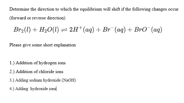Determine the direction to which the equilibrium will shift if the following changes occur
(forward or reverse direction)
Br₂(1) + H₂O(l) = 2H+ (aq) + Br¯(aq) + BrO¯¯(aq)
Please give some short explanation
1.) Addition of hydrogen ions
2.) Addition of chloride ions
3.) Adding sodium hydroxide (NaOH)
4.) Adding hydroxide ions