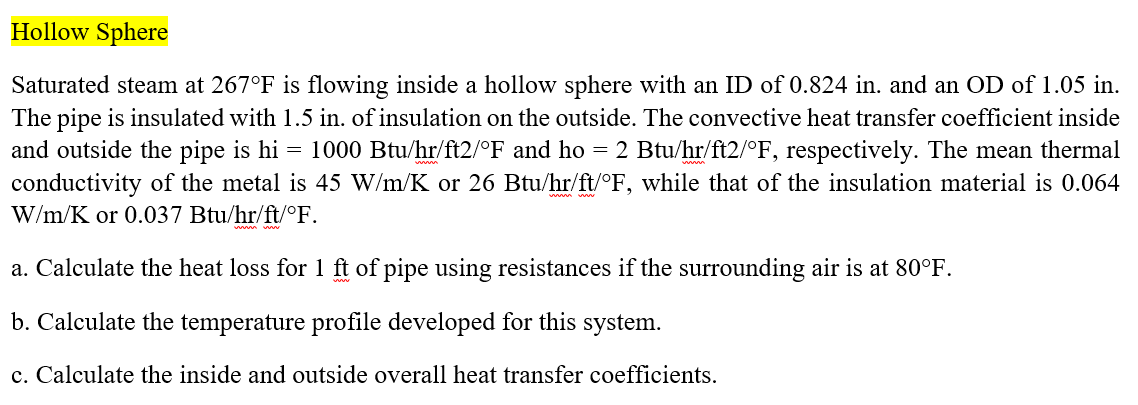 Hollow Sphere
Saturated steam at 267°F is flowing inside a hollow sphere with an ID of 0.824 in. and an OD of 1.05 in.
The pipe is insulated with 1.5 in. of insulation on the outside. The convective heat transfer coefficient inside
and outside the pipe is hi = 1000 Btu/hr/ft2/°F and ho = 2 Btu/hr/ft2/°F, respectively. The mean thermal
conductivity of the metal is 45 W/m/K or 26 Btu/hr/ft/°F, while that of the insulation material is 0.064
W/m/K or 0.037 Btu/hr/ft/°F.
a. Calculate the heat loss for 1 ft of pipe using resistances if the surrounding air is at 80°F.
b. Calculate the temperature profile developed for this system.
c. Calculate the inside and outside overall heat transfer coefficients.