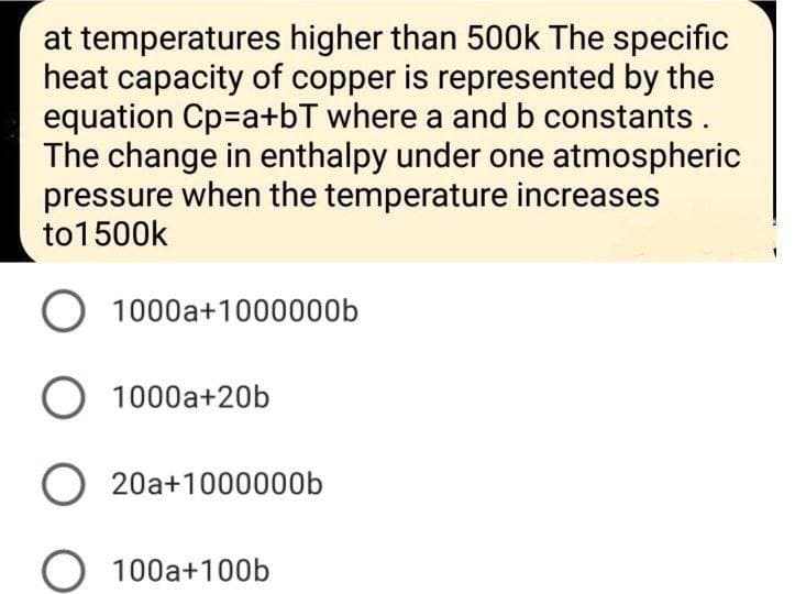 at temperatures higher than 500k The specific
heat capacity of copper is represented by the
equation Cp=a+bT where a and b constants.
The change in enthalpy under one atmospheric
pressure when the temperature increases
to1500k
O 1000a+1000000b
O 1000a+20b
20a+1000000b
O 100a+100b
