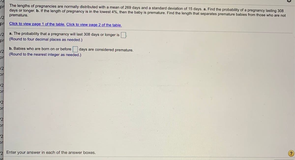 pr The lengths of pregnancies are normally distributed with a mean of 269 days and a standard deviation of 15 days. a. Find the probability of a pregnancy lasting 308
days or longer. b. If the length of pregnancy is in the lowest 4%, then the baby is premature. Find the length that separates premature babies from those who are not
premature.
/2
pr Click to view page 1 of the table. Click to view page 2 of the table.
/2
a. The probability that a pregnancy will last 308 days or longer is
(Round to four decimal places as needed.)
pr
b. Babies who are born on or before
12
days are considered premature.
(Round to the nearest integer as needed.)
/2
12
uc
/2
12
or
/2
or
(2
Enter
your answer in each of the answer boxes.
