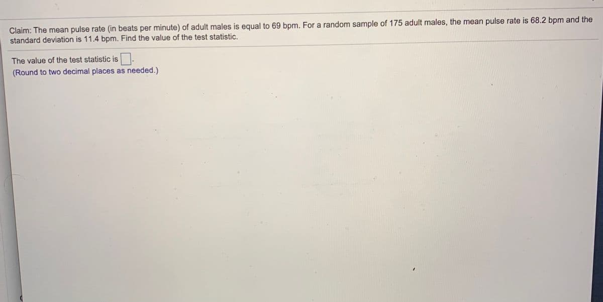 Claim: The mean pulse rate (in beats per minute) of adult males is equal to 69 bpm. For a random sample of 175 adult males, the mean pulse rate is 68.2 bpm and the
standard deviation is 11.4 bpm. Find the value of the test statistic.
The value of the test statistic is
(Round to two decimal places as needed.)
