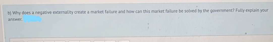 b) Why does a negative externality create a market failure and how can this market failure be solved by the government? Fully explain your
answer.
