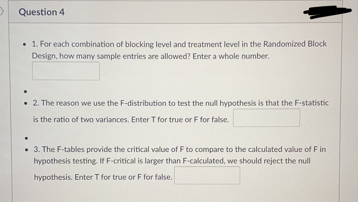Question 4
• 1. For each combination of blocking level and treatment level in the Randomized Block
Design, how many sample entries are allowed? Enter a whole number.
• 2. The reason we use the F-distribution to test the null hypothesis is that the F-statistic
is the ratio of two variances. Enter T for true or F for false.
• 3. The F-tables provide the critical value of F to compare to the calculated value of F in
hypothesis testing. If F-critical is larger than F-calculated, we should reject the null
hypothesis. Enter T for true or F for false.
