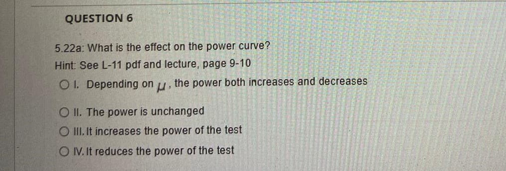 QUESTION 6
5.22a: What is the effect on the power curve?
Hint: See L-11 pdf and lecture, page 9-10
O 1. Depending on u, the power both increases and decreases
O II. The power is unchanged
O III. It increases the power of the test
O IV. It reduces the power of the test
