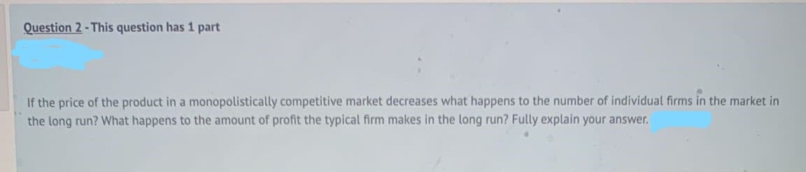 Question 2- This question has 1 part
If the price of the product in a monopolistically competitive market decreases what happens to the number of individual firms in the market in
the long run? What happens to the amount of profit the typical firm makes in the long run? Fully explain your answer.
