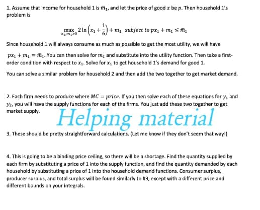 1. Assume that income for household 1 is mi, and let the price of good x be p. Then household l's
problem is
max 2 In (x1 +) + m, subject to px, + m, s ĩ,
Since household 1 will always consume as much as possible to get the most utility, we will have
px, + m, = mg. You can then solve for m, and substitute into the utility function. Then take a first-
order condition with respect to x1. Solve for x, to get household 1's demand for good 1.
You can solve a similar problem for household 2 and then add the two together to get market demand,
2. Each firm needs to produce where MC = price. If you then solve each of these equations for y, and
y2. you will have the supply functions for each of the firms. You just add these two together to get
market supply.
Helping material
3. These should be pretty straightforward calculations. (Let me know if they don't seem that way!)
4. This is going to be a binding price ceiling, so there will be a shortage. Find the quantity supplied by
each firm by substituting a price of 1 into the supply function, and find the quantity demanded by each
household by substituting a price of 1 into the household demand functions. Consumer surplus,
producer surplus, and total surplus will be found similarly to #3, except with a different price and
different bounds on your integrals.
