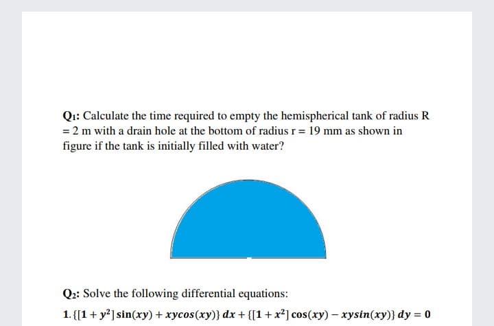 Qi: Calculate the time required to empty the hemispherical tank of radius R
= 2 m with a drain hole at the bottom of radius r = 19 mm as shown in
figure if the tank is initially filled with water?
Q:: Solve the following differential equations:
1. {[1+ y?] sin(ry) + xycos(xy)} dx + {[1+x²] cos(xy) – xysin(xy)} dy = 0
