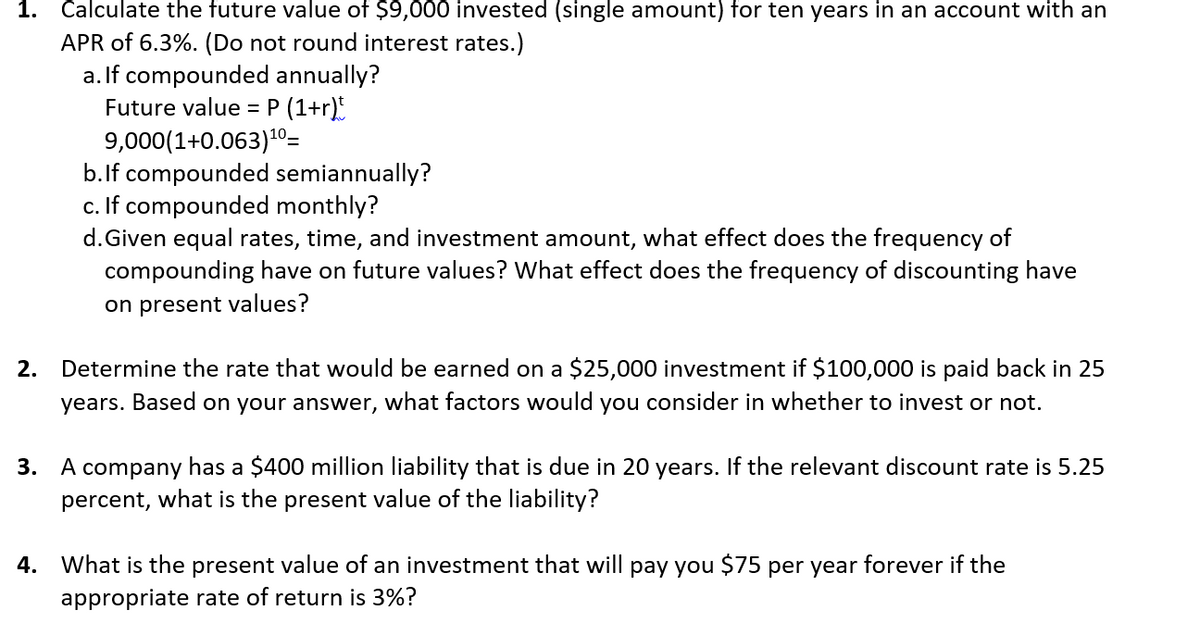 1. Calculate the future value of $9,000 invested (single amount) for ten years in an account with an
APR of 6.3%. (Do not round interest rates.)
a. If compounded annually?
Future value = P (1+r)t
9,000(1+0.063)¹⁰=
b. If compounded semiannually?
c. If compounded monthly?
d. Given equal rates, time, and investment amount, what effect does the frequency of
compounding have on future values? What effect does the frequency of discounting have
on present values?
2. Determine the rate that would be earned on a $25,000 investment if $100,000 is paid back in 25
years. Based on your answer, what factors would you consider in whether to invest or not.
3. A company has a $400 million liability that is due in 20 years. If the relevant discount rate is 5.25
percent, what is the present value of the liability?
4. What is the present value of an investment that will pay you $75 per year forever if the
appropriate rate of return is 3%?