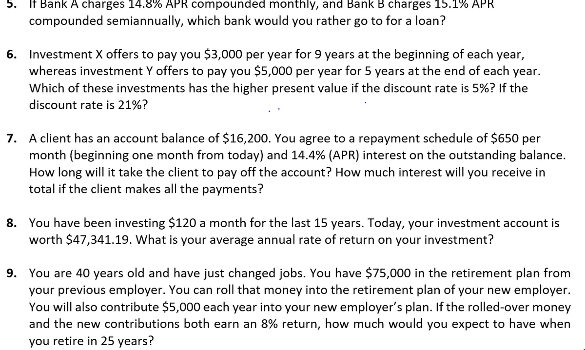 5. If Bank A charges 14.8% APR compounded monthly, and Bank B charges 15.1% APR
compounded semiannually, which bank would you rather go to for a loan?
6. Investment X offers to pay you $3,000 per year for 9 years at the beginning of each year,
whereas investment Y offers to pay you $5,000 per year for 5 years at the end of each year.
Which of these investments has the higher present value if the discount rate is 5%? If the
discount rate is 21%?
7. A client has an account balance of $16,200. You agree to a repayment schedule of $650 per
month (beginning one month from today) and 14.4% (APR) interest on the outstanding balance.
How long will it take the client to pay off the account? How much interest will you receive in
total if the client makes all the payments?
8. You have been investing $120 a month for the last 15 years. Today, your investment account is
worth $47,341.19. What is your average annual rate of return on your investment?
9. You are 40 years old and have just changed jobs. You have $75,000 in the retirement plan from
your previous employer. You can roll that money into the retirement plan of your new employer.
You will also contribute $5,000 each year into your new employer's plan. If the rolled-over money
and the new contributions both earn an 8% return, how much would you expect to have when
you retire in 25 years?