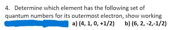 4. Determine which element has the following set of
quantum numbers for its outermost electron, show working
a) (4, 1, 0, +1/2) b) (6, 2, -2,-1/2)
