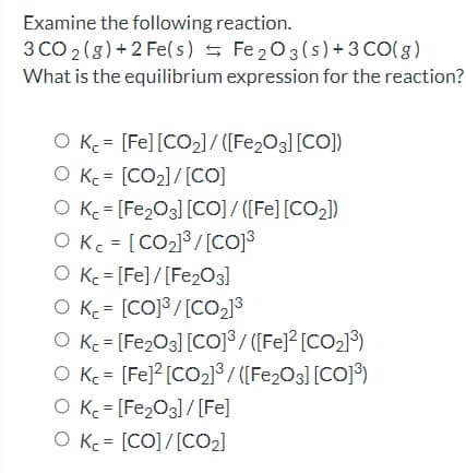 Examine the following reaction.
3 CO 2(g) + 2 Fe(s) s Fe 203(s)+3 CO(g)
What is the equilibrium expression for the reaction?
O Kc = [Fe][CO2]/ ([Fe2O3][CO])
O Kc = [CO2]/[CO]
O Kc = [Fe2O3] [CO] / ([Fe] [CO2])
O Kc = [CO2] /[coj3
O Kc = [Fe]/[Fe203]
O K = [CO]3 /[Co23
O Kc = [Fe2O3] [Co]³ / ([Fe]² [CO2]³)
O K = [Fe]? [CO2] / ([Fe2O3] [CO]³)
O Kc = [Fe2O3]/[Fe]
O Kc = [CO]/[CO2]
%3D
%3D
