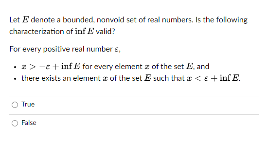 Let E denote a bounded, nonvoid set of real numbers. Is the following
characterization of inf E valid?
For every positive real number ,
• x>-€ +inf E for every element of the set E, and
there exists an element of the set E such that x < € +inf E.
.
True
False