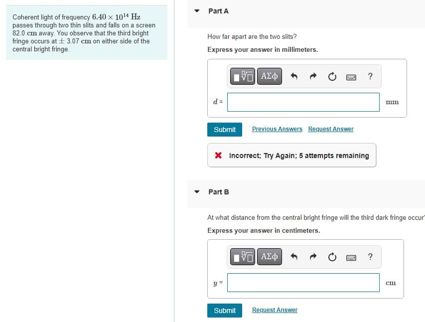 Coherent light of frequency 6.40 × 10¹4 Hz
passes through two thin slits and falls on a screen
82.0 cm away. You observe that the third bright
fringe occurs at ±3.07 cm on either side of the
central bright fringe.
Part A
How far apart are the two slits?
Express your answer in millimeters.
15| ΑΣΦ
d =
Submit
Part B
* Incorrect; Try Again; 5 attempts remaining
y =
wwwww
Previous Answers Request Answer
Submit
At what distance from the central bright fringe will the third dark fringe occur
Express your answer in centimeters.
ΓΙ ΑΣΦ
Request Answer
www
mm
?
cm
